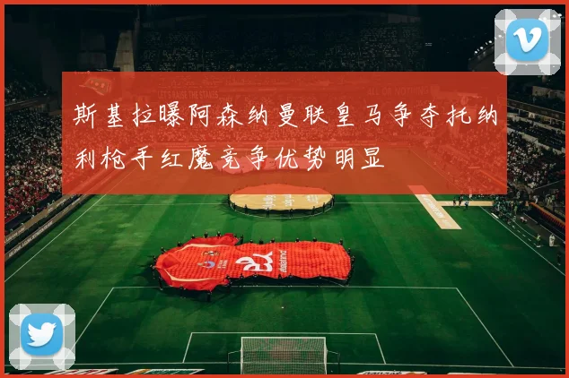 斯基拉曝阿森纳曼联皇马争夺托纳利枪手红魔竞争优势明显