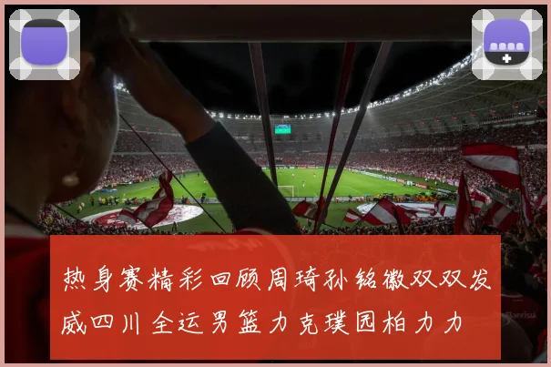 热身赛精彩回顾周琦孙铭徽双双发威四川全运男篮力克璞园柏力力