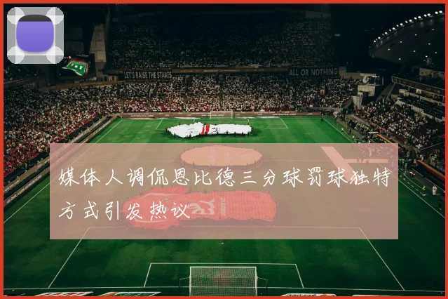 媒体人调侃恩比德三分球罚球独特方式引发热议