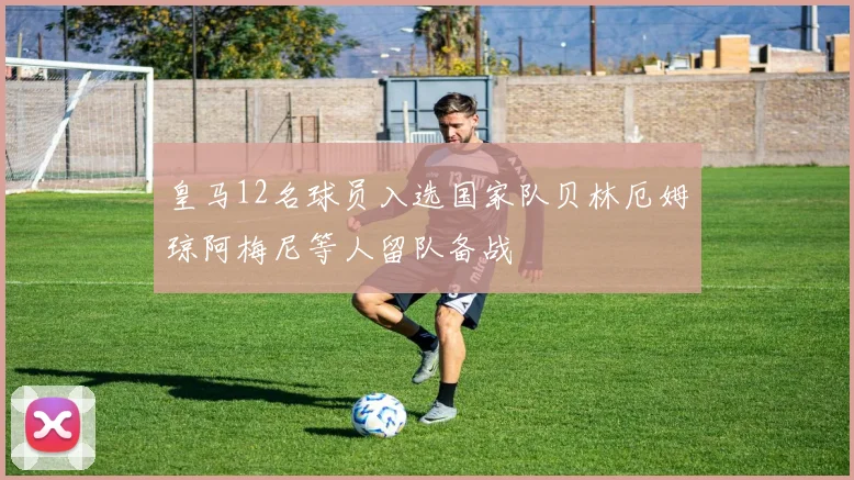 皇马12名球员入选国家队贝林厄姆琼阿梅尼等人留队备战