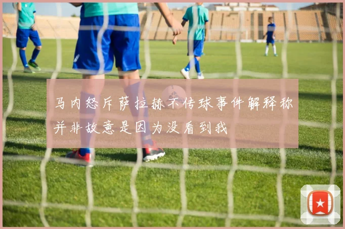 马内怒斥萨拉赫不传球事件解释称并非故意是因为没看到我