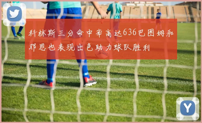 科林斯三分命中率高达636巴图姆和邓恩也表现出色助力球队胜利