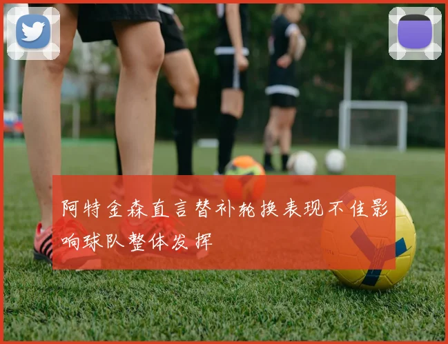 阿特金森直言替补轮换表现不佳影响球队整体发挥