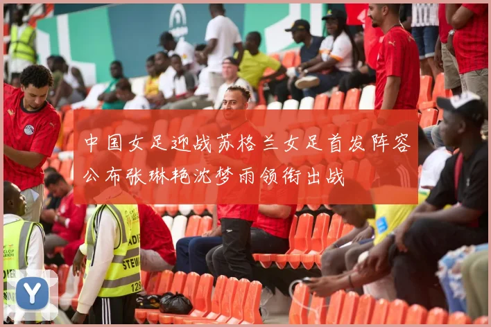 中国女足迎战苏格兰女足首发阵容公布张琳艳沈梦雨领衔出战