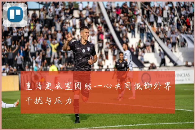 皇马更衣室团结一心共同抵御外界干扰与压力