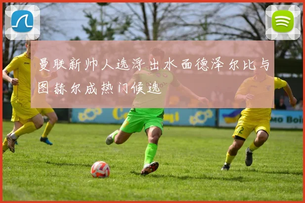 曼联新帅人选浮出水面德泽尔比与图赫尔成热门候选