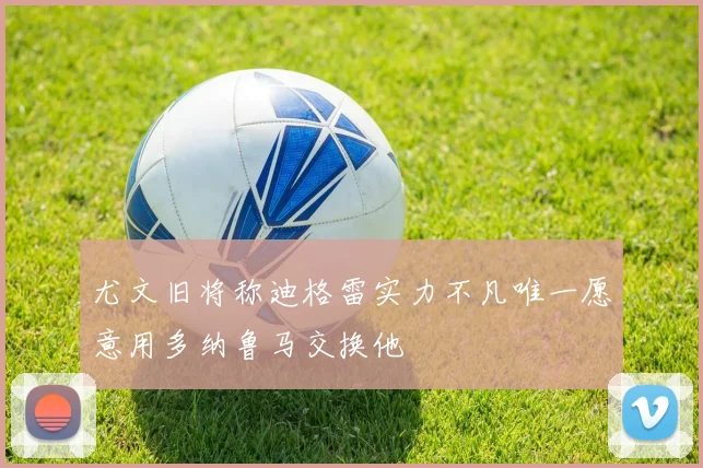 尤文旧将称迪格雷实力不凡唯一愿意用多纳鲁马交换他