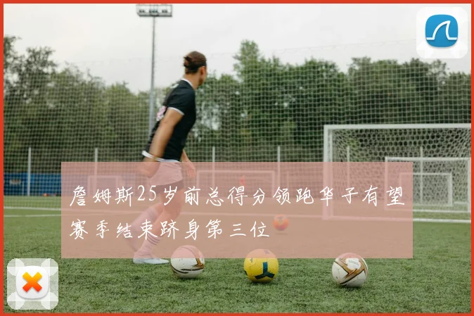 詹姆斯25岁前总得分领跑华子有望赛季结束跻身第三位