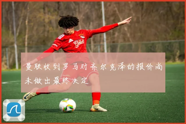 曼联收到罗马对齐尔克泽的报价尚未做出最终决定