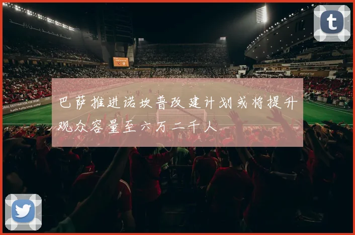 巴萨推进诺坎普改建计划或将提升观众容量至六万二千人