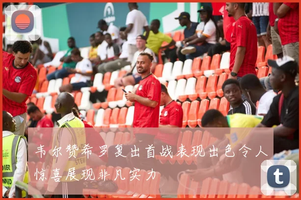 韦尔赞希罗复出首战表现出色令人惊喜展现非凡实力