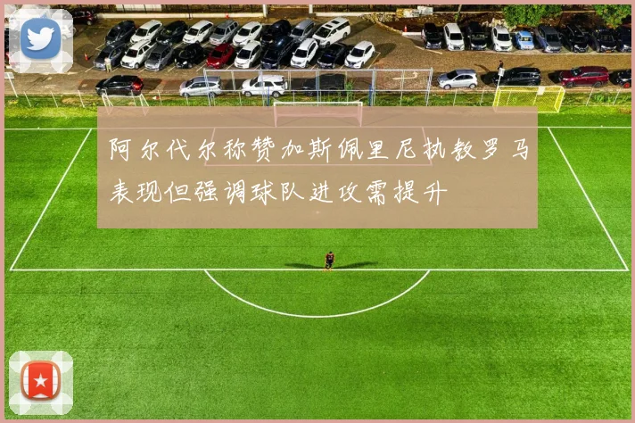 阿尔代尔称赞加斯佩里尼执教罗马表现但强调球队进攻需提升