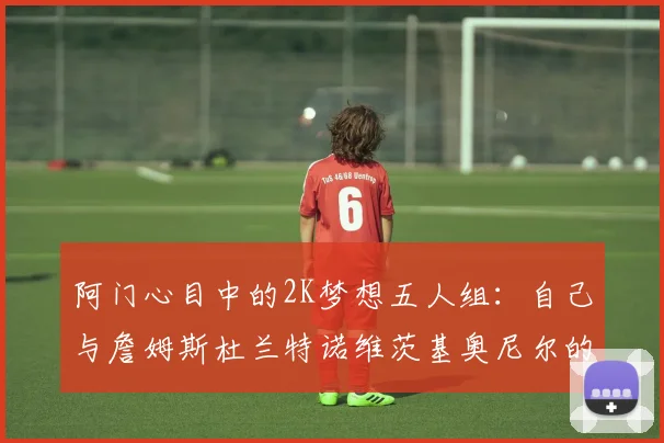 阿门心目中的2K梦想五人组：自己与詹姆斯杜兰特诺维茨基奥尼尔的传奇组合