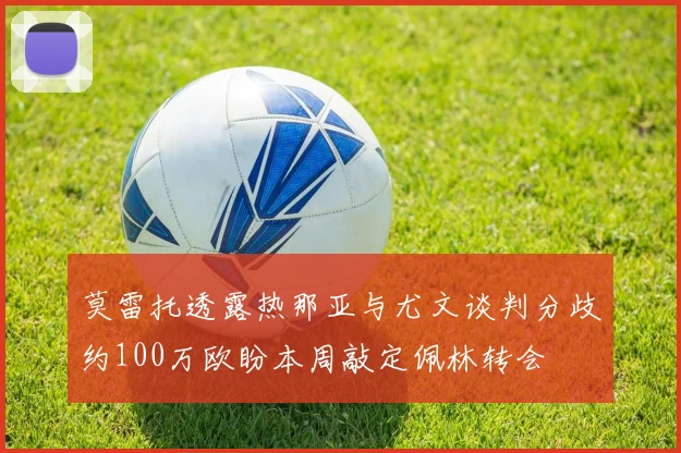 莫雷托透露热那亚与尤文谈判分歧约100万欧盼本周敲定佩林转会