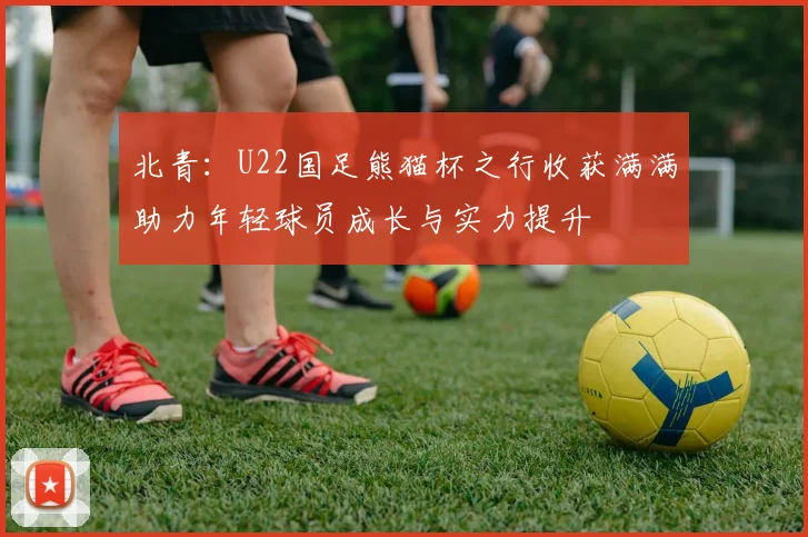 北青：U22国足熊猫杯之行收获满满助力年轻球员成长与实力提升