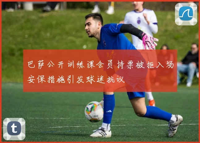 巴萨公开训练课会员持票被拒入场安保措施引发球迷抗议