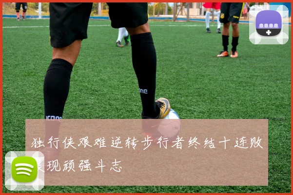 独行侠艰难逆转步行者终结十连败展现顽强斗志